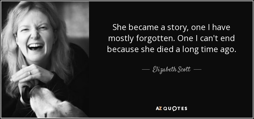 She became a story, one I have mostly forgotten. One I can't end because she died a long time ago. - Elizabeth Scott