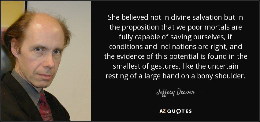 She believed not in divine salvation but in the proposition that we poor mortals are fully capable of saving ourselves, if conditions and inclinations are right, and the evidence of this potential is found in the smallest of gestures, like the uncertain resting of a large hand on a bony shoulder. - Jeffery Deaver