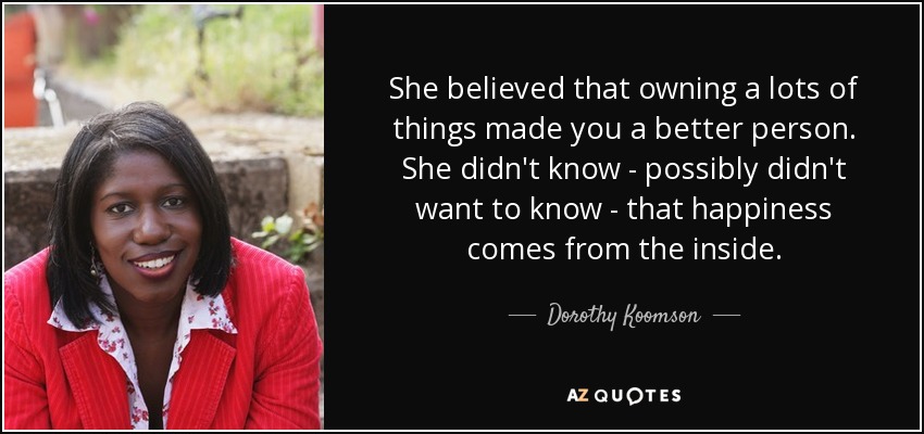 She believed that owning a lots of things made you a better person. She didn't know - possibly didn't want to know - that happiness comes from the inside. - Dorothy Koomson