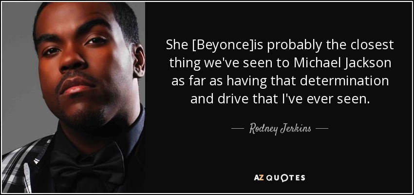 She [Beyonce]is probably the closest thing we've seen to Michael Jackson as far as having that determination and drive that I've ever seen. - Rodney Jerkins