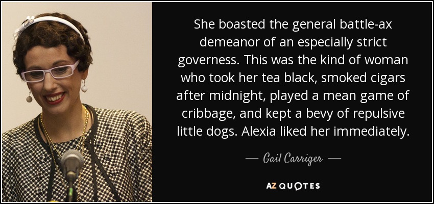She boasted the general battle-ax demeanor of an especially strict governess. This was the kind of woman who took her tea black, smoked cigars after midnight, played a mean game of cribbage, and kept a bevy of repulsive little dogs. Alexia liked her immediately. - Gail Carriger