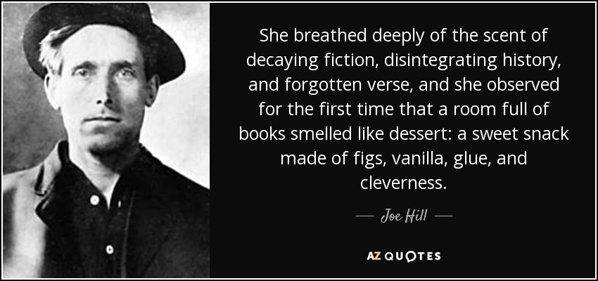 She breathed deeply of the scent of decaying fiction, disintegrating history, and forgotten verse, and she observed for the first time that a room full of books smelled like dessert: a sweet snack made of figs, vanilla, glue, and cleverness. - Joe Hill