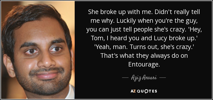 She broke up with me. Didn't really tell me why. Luckily when you're the guy, you can just tell people she's crazy. 'Hey, Tom, I heard you and Lucy broke up.' 'Yeah, man. Turns out, she's crazy.' That's what they always do on Entourage. - Aziz Ansari