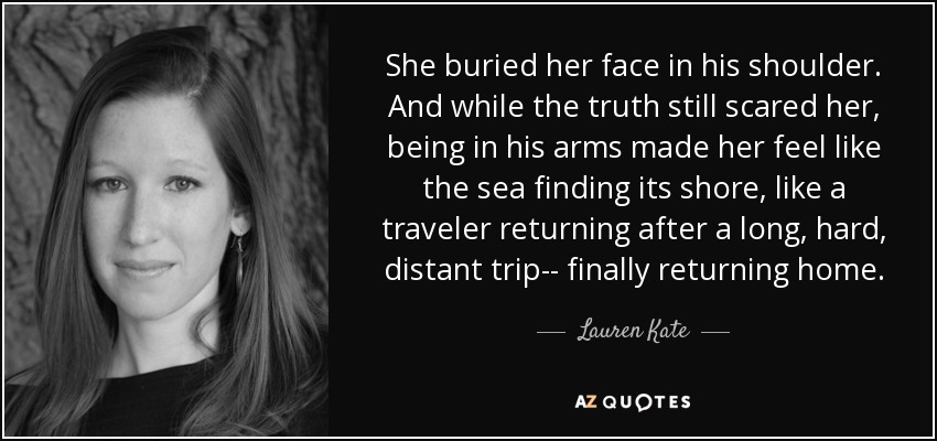 She buried her face in his shoulder. And while the truth still scared her, being in his arms made her feel like the sea finding its shore, like a traveler returning after a long, hard, distant trip-- finally returning home. - Lauren Kate