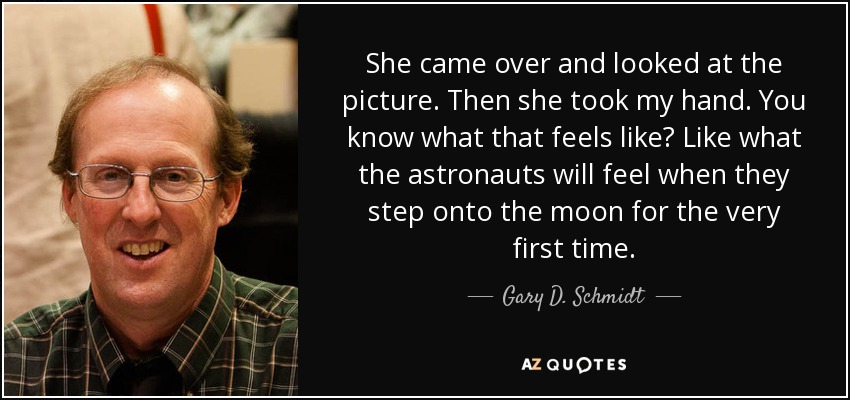 She came over and looked at the picture. Then she took my hand. You know what that feels like? Like what the astronauts will feel when they step onto the moon for the very first time. - Gary D. Schmidt