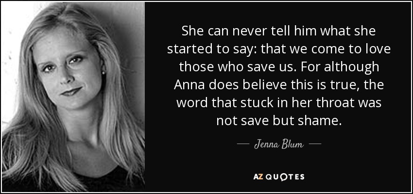 She can never tell him what she started to say: that we come to love those who save us. For although Anna does believe this is true, the word that stuck in her throat was not save but shame. - Jenna Blum