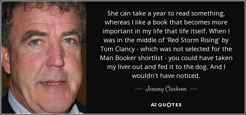 She can take a year to read something, whereas I like a book that becomes more important in my life that life itself. When I was in the middle of 'Red Storm Rising' by Tom Clancy - which was not selected for the Man Booker shortlist - you could have taken my liver out and fed it to the dog. And I wouldn't have noticed. - Jeremy Clarkson