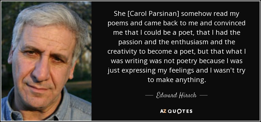 She [Carol Parsinan] somehow read my poems and came back to me and convinced me that I could be a poet, that I had the passion and the enthusiasm and the creativity to become a poet, but that what I was writing was not poetry because I was just expressing my feelings and I wasn't try to make anything. - Edward Hirsch