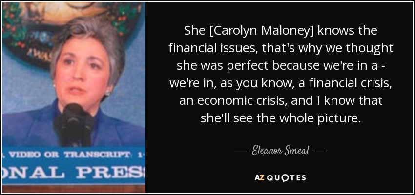 She [Carolyn Maloney] knows the financial issues, that's why we thought she was perfect because we're in a - we're in, as you know, a financial crisis, an economic crisis, and I know that she'll see the whole picture. - Eleanor Smeal
