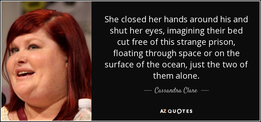 She closed her hands around his and shut her eyes, imagining their bed cut free of this strange prison, floating through space or on the surface of the ocean, just the two of them alone. - Cassandra Clare