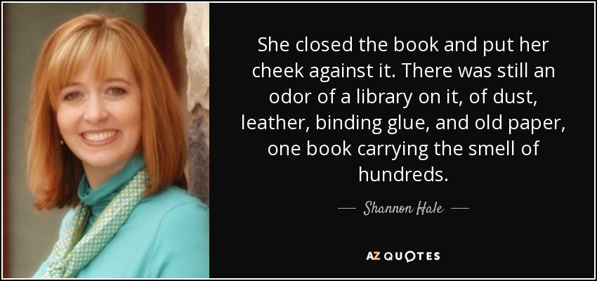 She closed the book and put her cheek against it. There was still an odor of a library on it, of dust, leather, binding glue, and old paper, one book carrying the smell of hundreds. - Shannon Hale