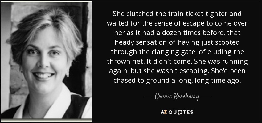 She clutched the train ticket tighter and waited for the sense of escape to come over her as it had a dozen times before, that heady sensation of having just scooted through the clanging gate, of eluding the thrown net. It didn't come. She was running again, but she wasn't escaping. She'd been chased to ground a long, long time ago. - Connie Brockway