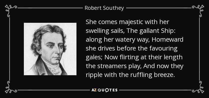 She comes majestic with her swelling sails, The gallant Ship: along her watery way, Homeward she drives before the favouring gales; Now flirting at their length the streamers play, And now they ripple with the ruffling breeze. - Robert Southey