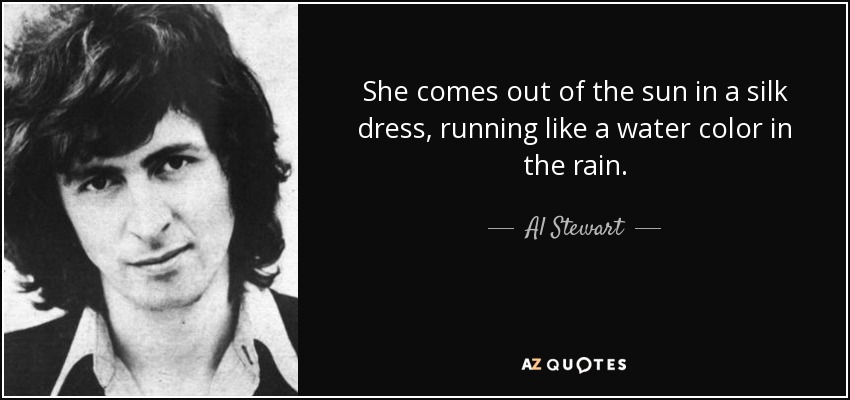 She comes out of the sun in a silk dress, running like a water color in the rain. - Al Stewart