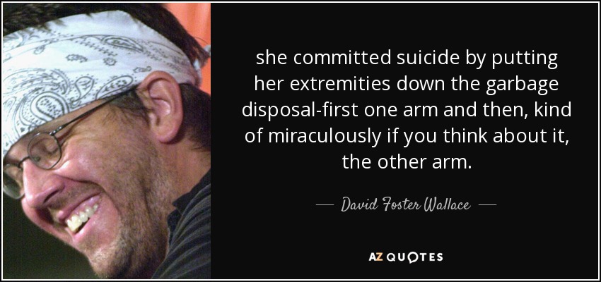 she committed suicide by putting her extremities down the garbage disposal-first one arm and then, kind of miraculously if you think about it, the other arm. - David Foster Wallace