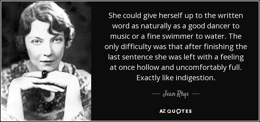 She could give herself up to the written word as naturally as a good dancer to music or a fine swimmer to water. The only difficulty was that after finishing the last sentence she was left with a feeling at once hollow and uncomfortably full. Exactly like indigestion. - Jean Rhys