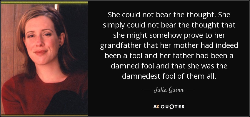 She could not bear the thought. She simply could not bear the thought that she might somehow prove to her grandfather that her mother had indeed been a fool and her father had been a damned fool and that she was the damnedest fool of them all. - Julia Quinn