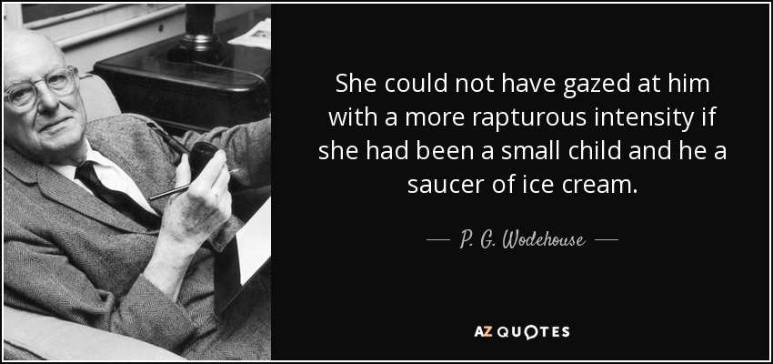 She could not have gazed at him with a more rapturous intensity if she had been a small child and he a saucer of ice cream. - P. G. Wodehouse