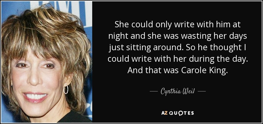 She could only write with him at night and she was wasting her days just sitting around. So he thought I could write with her during the day. And that was Carole King. - Cynthia Weil