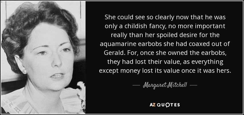 She could see so clearly now that he was only a childish fancy, no more important really than her spoiled desire for the aquamarine earbobs she had coaxed out of Gerald. For, once she owned the earbobs, they had lost their value, as everything except money lost its value once it was hers. - Margaret Mitchell