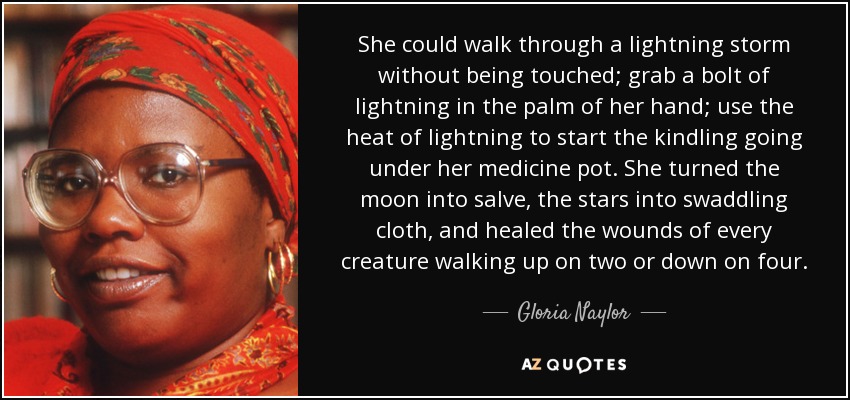 She could walk through a lightning storm without being touched; grab a bolt of lightning in the palm of her hand; use the heat of lightning to start the kindling going under her medicine pot. She turned the moon into salve, the stars into swaddling cloth, and healed the wounds of every creature walking up on two or down on four. - Gloria Naylor