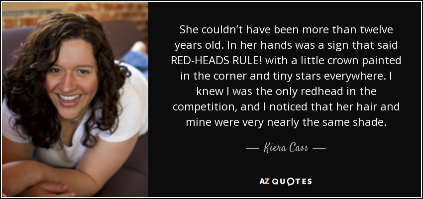 She couldn’t have been more than twelve years old. In her hands was a sign that said RED-HEADS RULE! with a little crown painted in the corner and tiny stars everywhere. I knew I was the only redhead in the competition, and I noticed that her hair and mine were very nearly the same shade. - Kiera Cass