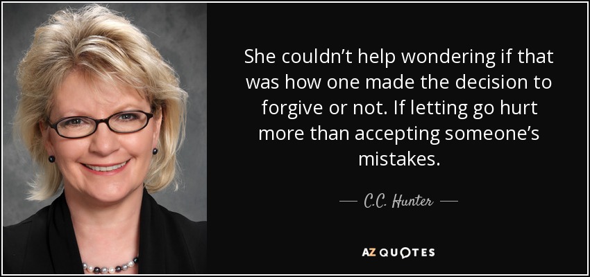 She couldn’t help wondering if that was how one made the decision to forgive or not. If letting go hurt more than accepting someone’s mistakes. - C.C. Hunter