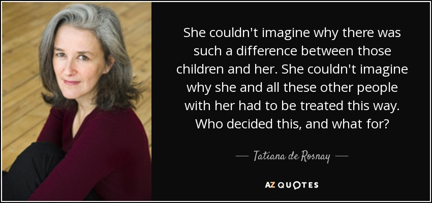 She couldn't imagine why there was such a difference between those children and her. She couldn't imagine why she and all these other people with her had to be treated this way. Who decided this, and what for? - Tatiana de Rosnay