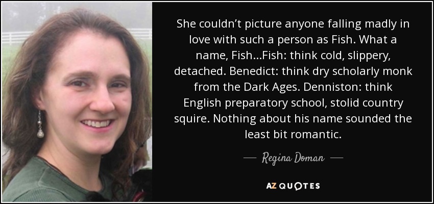 She couldn’t picture anyone falling madly in love with such a person as Fish. What a name, Fish...Fish: think cold, slippery, detached. Benedict: think dry scholarly monk from the Dark Ages. Denniston: think English preparatory school, stolid country squire. Nothing about his name sounded the least bit romantic. - Regina Doman