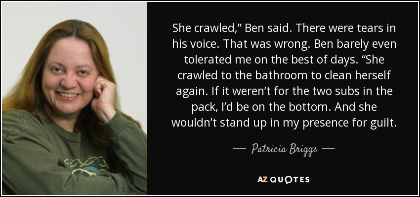 She crawled,” Ben said. There were tears in his voice. That was wrong. Ben barely even tolerated me on the best of days. “She crawled to the bathroom to clean herself again. If it weren’t for the two subs in the pack, I’d be on the bottom. And she wouldn’t stand up in my presence for guilt. - Patricia Briggs