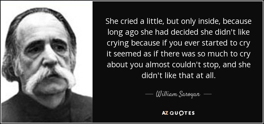 She cried a little, but only inside, because long ago she had decided she didn't like crying because if you ever started to cry it seemed as if there was so much to cry about you almost couldn't stop, and she didn't like that at all. - William Saroyan