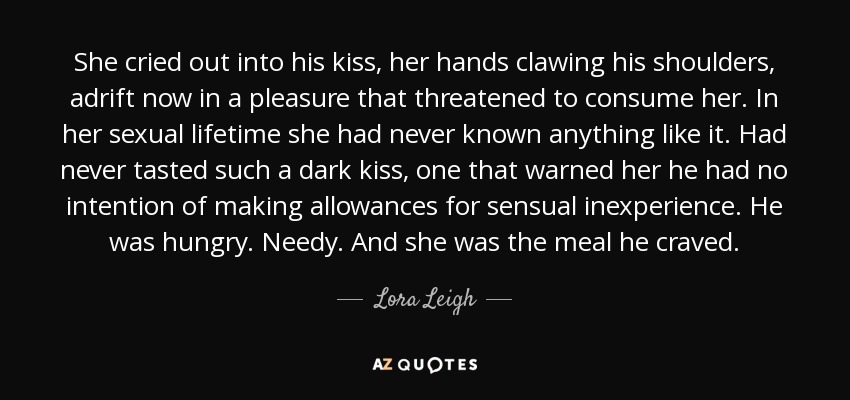 She cried out into his kiss, her hands clawing his shoulders, adrift now in a pleasure that threatened to consume her. In her sexual lifetime she had never known anything like it. Had never tasted such a dark kiss, one that warned her he had no intention of making allowances for sensual inexperience. He was hungry. Needy. And she was the meal he craved. - Lora Leigh