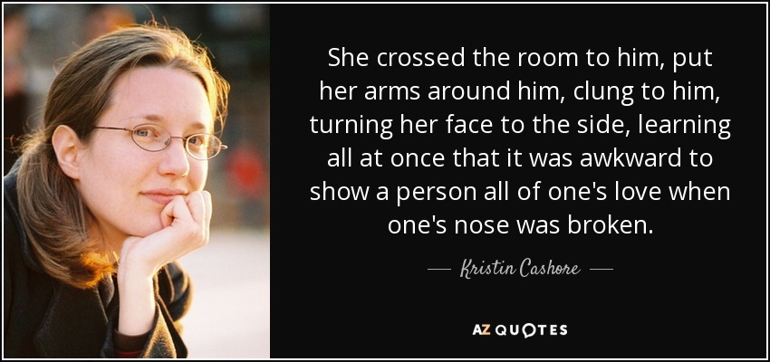 She crossed the room to him, put her arms around him, clung to him, turning her face to the side, learning all at once that it was awkward to show a person all of one's love when one's nose was broken. - Kristin Cashore