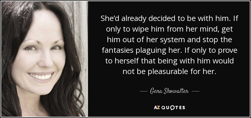 She’d already decided to be with him. If only to wipe him from her mind, get him out of her system and stop the fantasies plaguing her. If only to prove to herself that being with him would not be pleasurable for her. - Gena Showalter