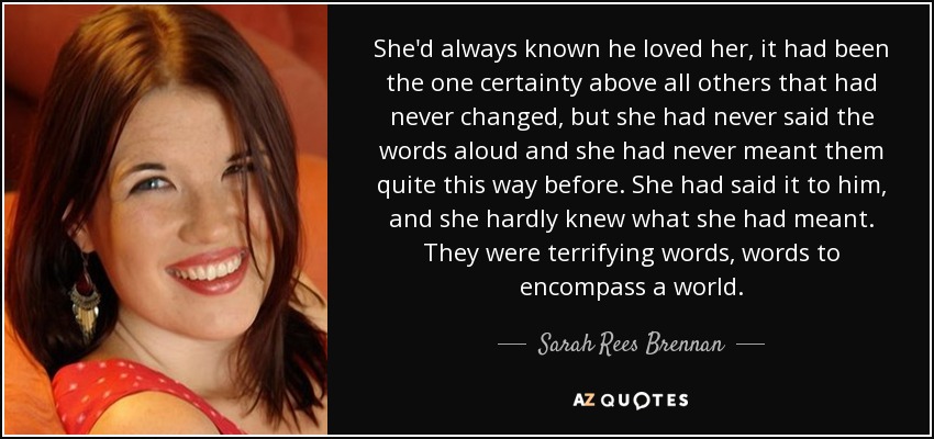 She'd always known he loved her, it had been the one certainty above all others that had never changed, but she had never said the words aloud and she had never meant them quite this way before. She had said it to him, and she hardly knew what she had meant. They were terrifying words, words to encompass a world. - Sarah Rees Brennan