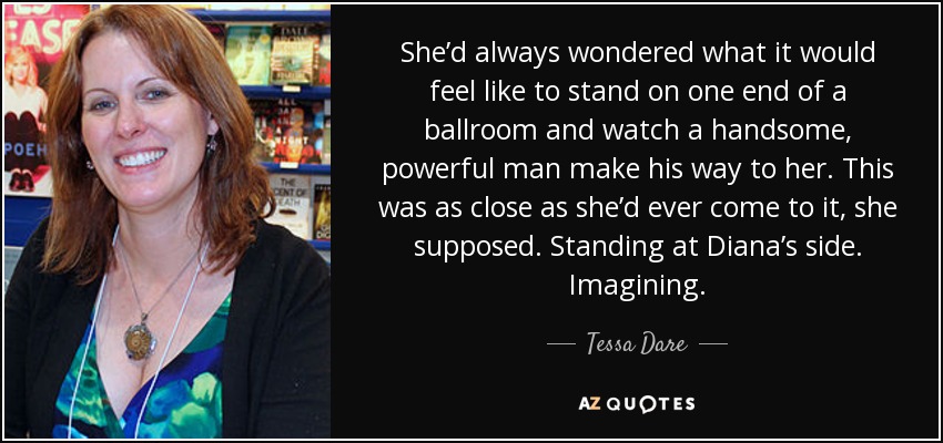 She’d always wondered what it would feel like to stand on one end of a ballroom and watch a handsome, powerful man make his way to her. This was as close as she’d ever come to it, she supposed. Standing at Diana’s side. Imagining. - Tessa Dare