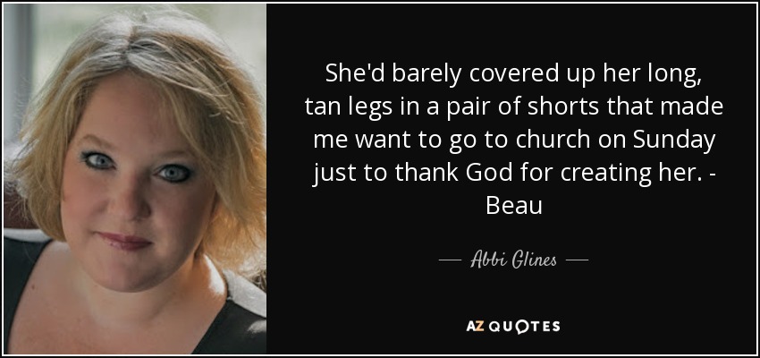 She'd barely covered up her long, tan legs in a pair of shorts that made me want to go to church on Sunday just to thank God for creating her. - Beau - Abbi Glines