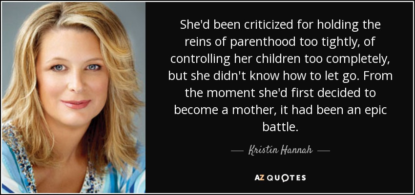 She'd been criticized for holding the reins of parenthood too tightly, of controlling her children too completely, but she didn't know how to let go. From the moment she'd first decided to become a mother, it had been an epic battle. - Kristin Hannah