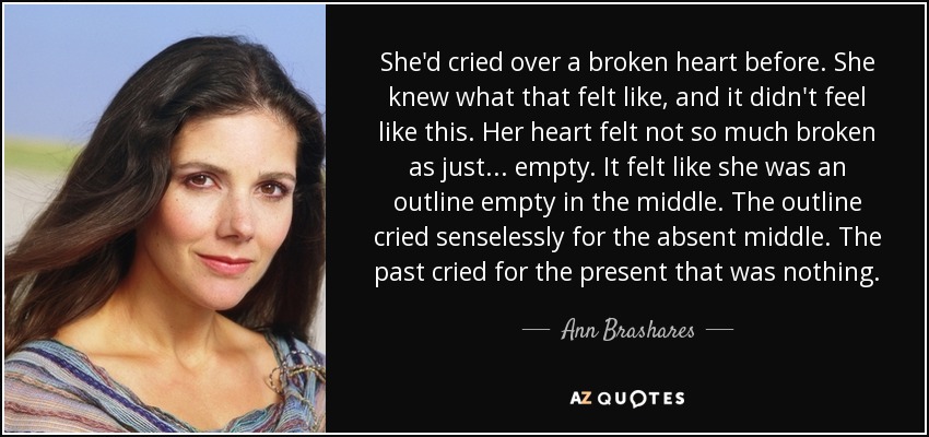 She'd cried over a broken heart before. She knew what that felt like, and it didn't feel like this. Her heart felt not so much broken as just ... empty. It felt like she was an outline empty in the middle. The outline cried senselessly for the absent middle. The past cried for the present that was nothing. - Ann Brashares