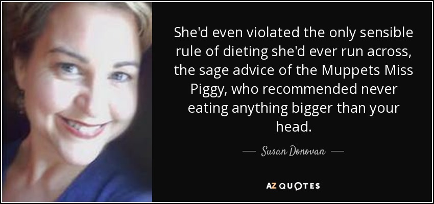 She'd even violated the only sensible rule of dieting she'd ever run across, the sage advice of the Muppets Miss Piggy, who recommended never eating anything bigger than your head. - Susan Donovan