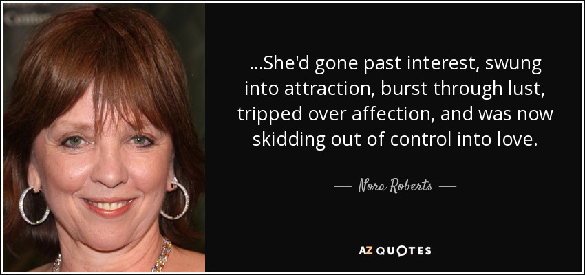...She'd gone past interest, swung into attraction, burst through lust, tripped over affection, and was now skidding out of control into love. - Nora Roberts