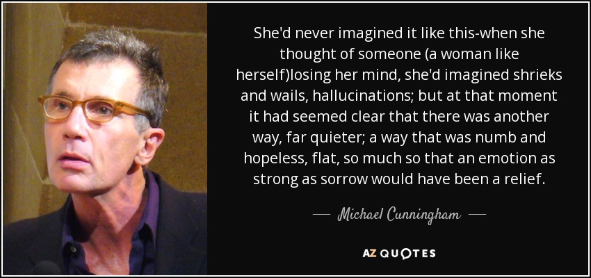 She'd never imagined it like this-when she thought of someone (a woman like herself)losing her mind, she'd imagined shrieks and wails, hallucinations; but at that moment it had seemed clear that there was another way, far quieter; a way that was numb and hopeless, flat, so much so that an emotion as strong as sorrow would have been a relief. - Michael Cunningham