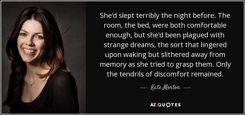 She'd slept terribly the night before. The room, the bed, were both comfortable enough, but she'd been plagued with strange dreams, the sort that lingered upon waking but slithered away from memory as she tried to grasp them. Only the tendrils of discomfort remained. - Kate Morton
