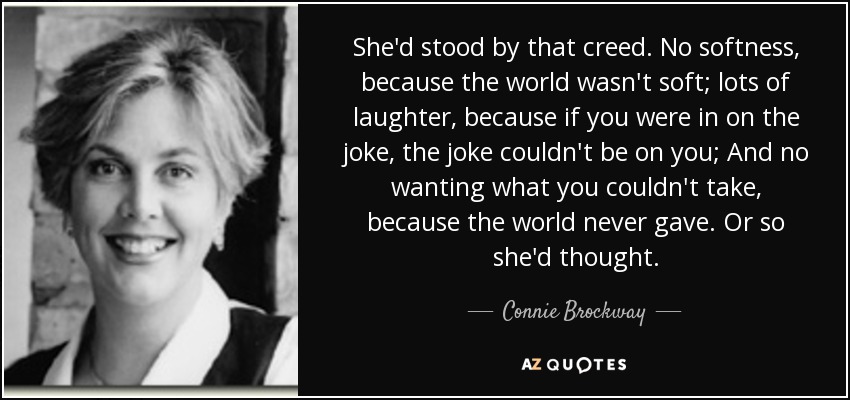 She'd stood by that creed. No softness, because the world wasn't soft; lots of laughter, because if you were in on the joke, the joke couldn't be on you; And no wanting what you couldn't take, because the world never gave. Or so she'd thought. - Connie Brockway