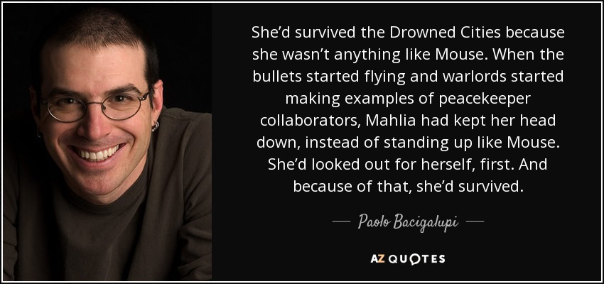 She’d survived the Drowned Cities because she wasn’t anything like Mouse. When the bullets started flying and warlords started making examples of peacekeeper collaborators, Mahlia had kept her head down, instead of standing up like Mouse. She’d looked out for herself, first. And because of that, she’d survived. - Paolo Bacigalupi