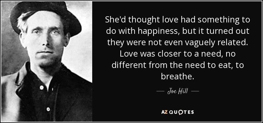 She'd thought love had something to do with happiness, but it turned out they were not even vaguely related. Love was closer to a need, no different from the need to eat, to breathe. - Joe Hill