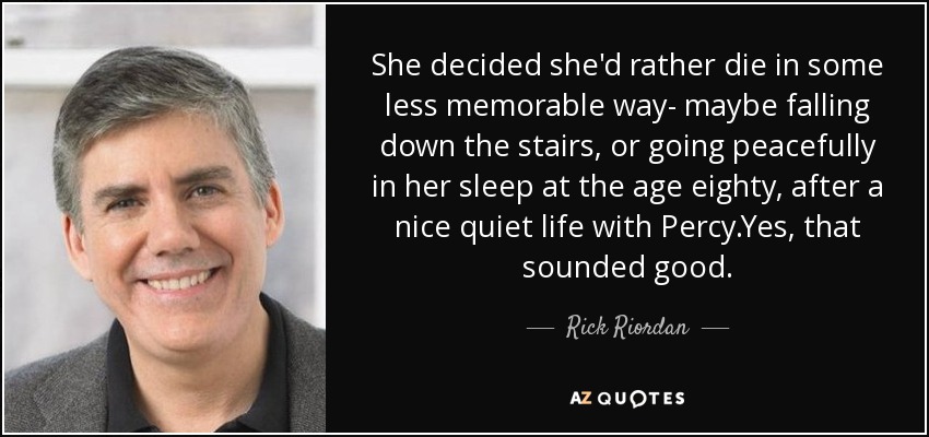 She decided she'd rather die in some less memorable way- maybe falling down the stairs, or going peacefully in her sleep at the age eighty, after a nice quiet life with Percy.Yes, that sounded good. - Rick Riordan