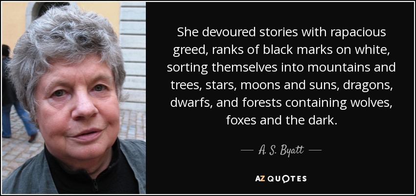 She devoured stories with rapacious greed, ranks of black marks on white, sorting themselves into mountains and trees, stars, moons and suns, dragons, dwarfs, and forests containing wolves, foxes and the dark. - A. S. Byatt