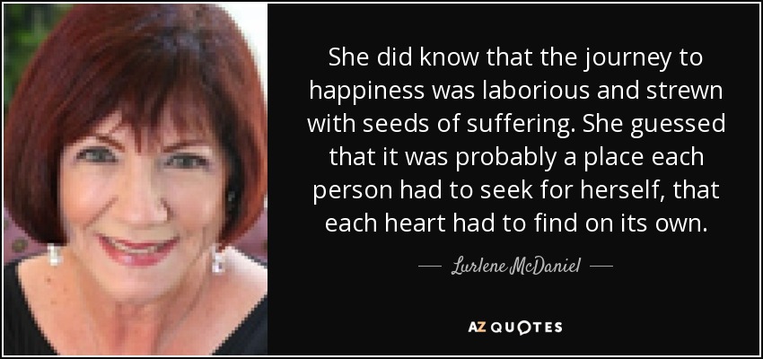 She did know that the journey to happiness was laborious and strewn with seeds of suffering. She guessed that it was probably a place each person had to seek for herself, that each heart had to find on its own. - Lurlene McDaniel