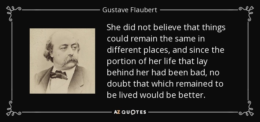 She did not believe that things could remain the same in different places, and since the portion of her life that lay behind her had been bad, no doubt that which remained to be lived would be better. - Gustave Flaubert